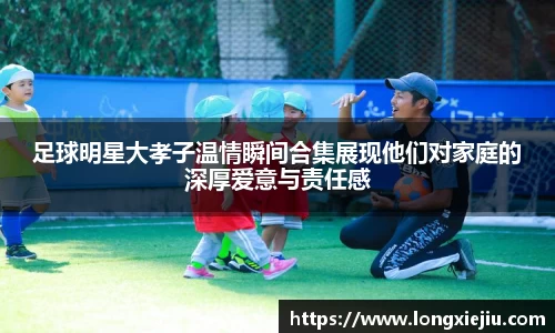 足球明星大孝子温情瞬间合集展现他们对家庭的深厚爱意与责任感